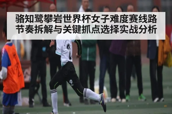 骆知鹭攀岩世界杯女子难度赛线路节奏拆解与关键抓点选择实战分析